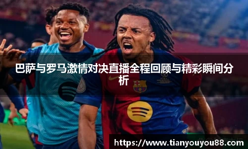 巴萨与罗马激情对决直播全程回顾与精彩瞬间分析